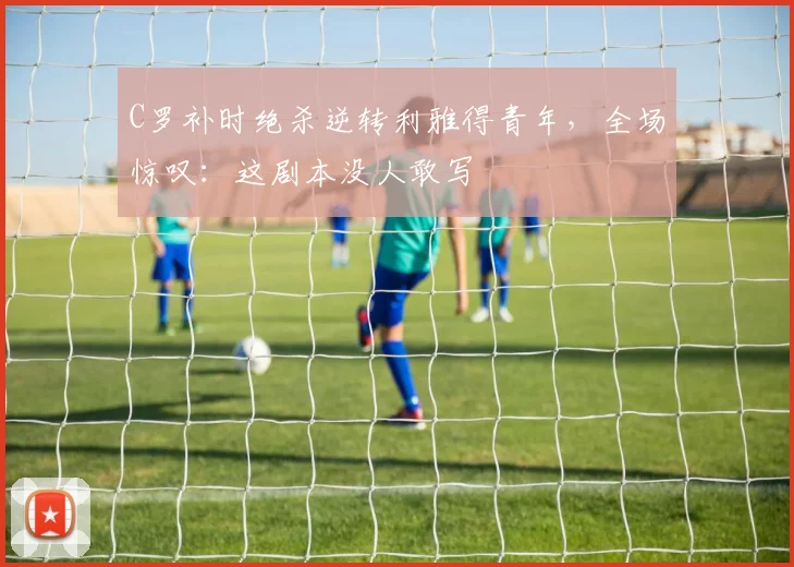 C罗补时绝杀逆转利雅得青年,全场惊叹:这剧本