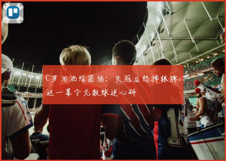C罗泪洒绿茵场:失冠后怒摔银牌,这一幕令无数