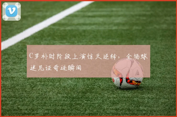 C罗补时阶段上演惊天逆转,全场球迷见证奇迹瞬间