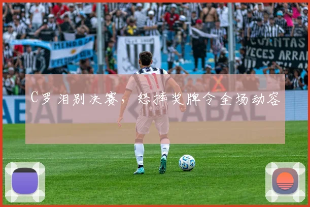 C罗泪别决赛,怒摔奖牌令全场动容