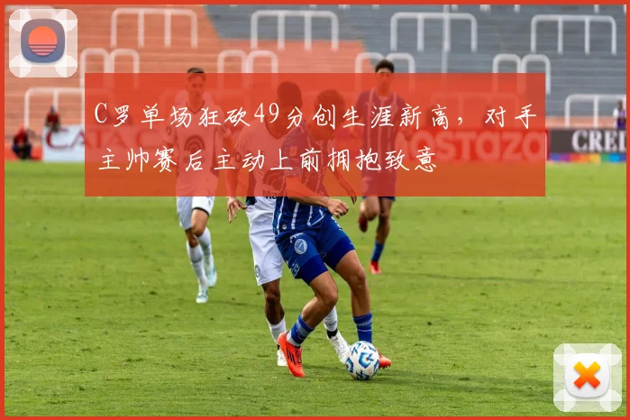 C罗单场狂砍49分创生涯新高,对手主帅赛后主动上前拥抱致意
