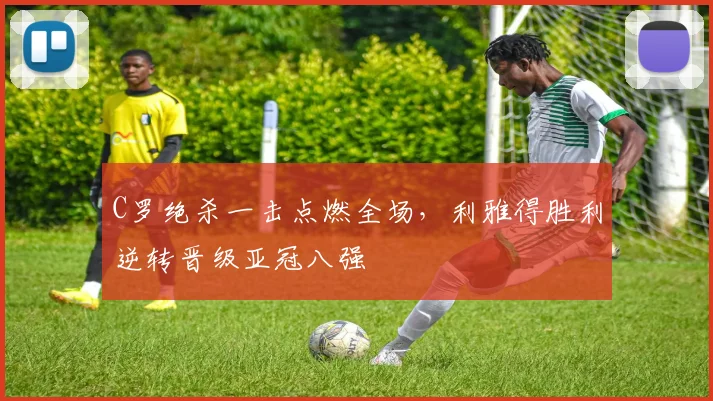 C罗绝杀一击点燃全场,利雅得胜利逆转晋级亚