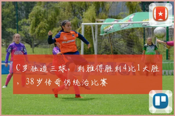 C罗独造三球,利雅得胜利4比1大胜,38岁传奇仍