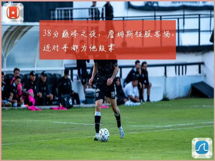 38分巅峰之夜,詹姆斯征服客场,连对手都为他鼓